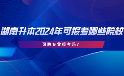 湖南專升本2024年可報考哪些院校？可跨專業(yè)報考嗎.png