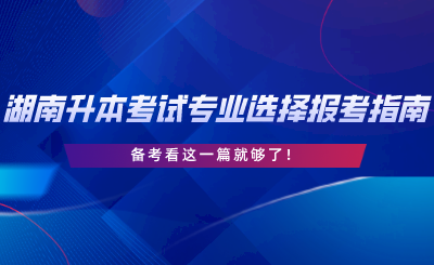 湖南專升本考試專業(yè)選擇與報(bào)考指南，備考看這一篇就夠了.png