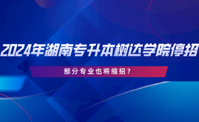 2024年湖南專升本樹達(dá)學(xué)院停招？部分專業(yè)也將縮招.png