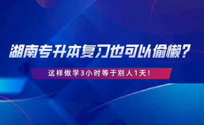 湖南專升本復(fù)習(xí)也可以偷懶？這樣做學(xué)3小時等于別人1天.png