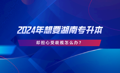 2024年想要湖南專升本，卻擔(dān)心受歧視怎么辦.png