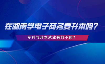 在湖南學(xué)電子商務(wù)要升本嗎？專(zhuān)科與升本就業(yè)有何不同.png