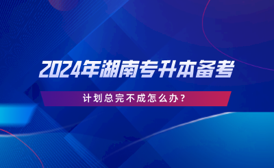 2024年湖南專升本備考，計劃總完不成怎么辦.png