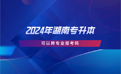 2024年湖南專升本可以跨專業(yè)報(bào)考嗎.png