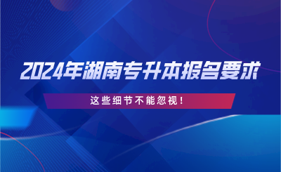 2024年湖南專升本報名要求，這些細節(jié)不能忽視.png