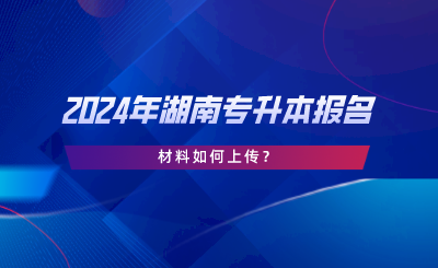 2024年湖南專升本報名材料如何上傳？.png