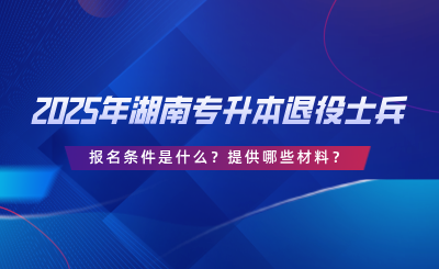 2025年湖南專升本退役士兵報名條件是什么？提供哪些材料？.png