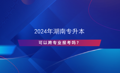 2024年湖南專升本可以跨專業(yè)報考嗎？.png