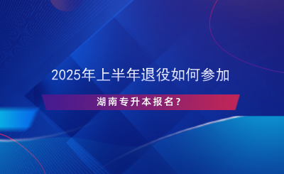 2025年上半年退役如何參加湖南專升本報(bào)名？.png