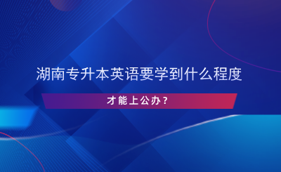 湖南專升本英語(yǔ)要學(xué)到什么程度才能上公辦？.png