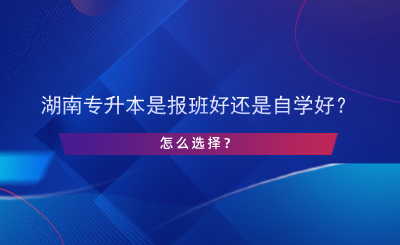 湖南專升本是報(bào)班好還是自學(xué)好？怎么選擇？.png