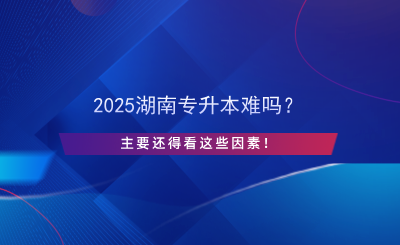 2025湖南專升本難嗎？主要還得看這些因素！.png