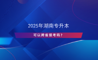 2025年湖南專升本可以跨省報考嗎？.png