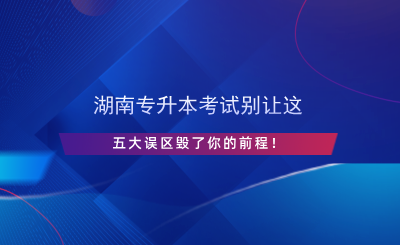 湖南專升本考試別讓這五大誤區(qū)毀了你的前程！.png