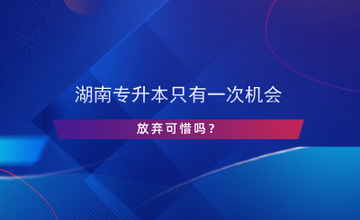 湖南專升本只有一次機(jī)會，放棄可惜嗎？.png