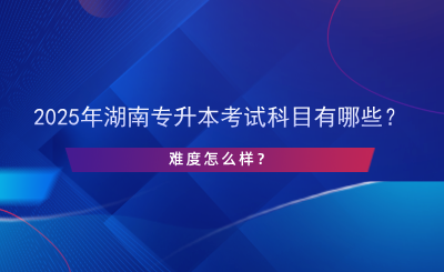 2025年湖南專升本考試科目有哪些？難度怎么樣？.png