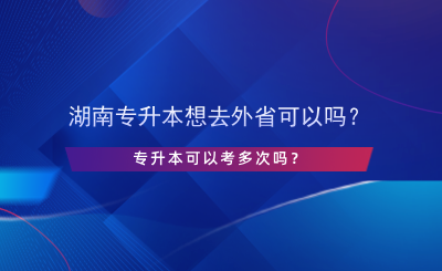 湖南專升本想去外省可以嗎？專升本可以考多次嗎？.png