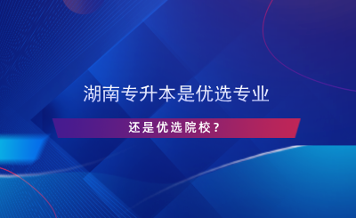 湖南專升本是優(yōu)選專業(yè)還是院校？.png