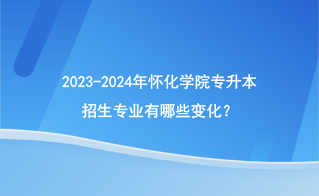 2023-2024年懷化學(xué)院專升本招生專業(yè)有哪些變化？.png