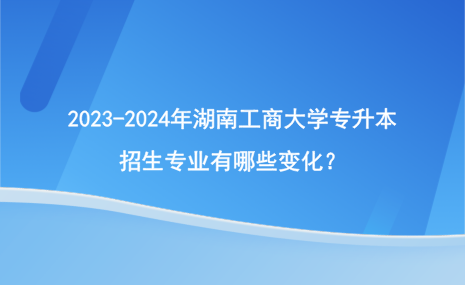 2023-2024年湖南工商大學(xué)專升本招生專業(yè)有哪些變化？.png