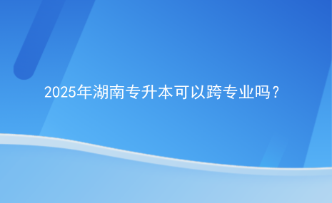 2025年湖南專升本可以跨專業(yè)嗎？.png