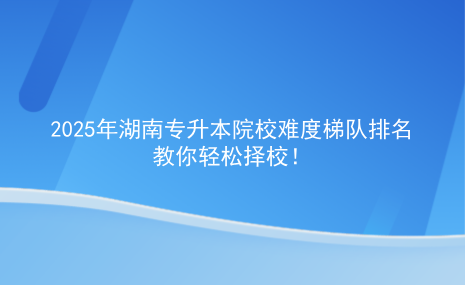 2025年湖南專升本院校難度梯隊排名，教你輕松擇校.png