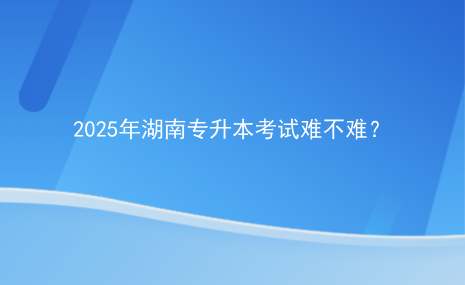 2025年湖南專升本考試難不難？.png