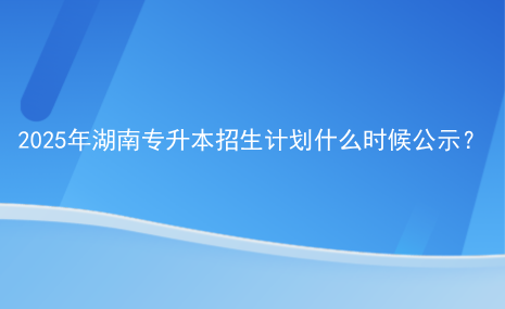 2025年湖南專升本招生計劃什么時候公示？.png