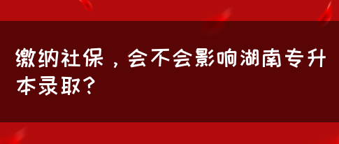 繳納社保，會不會影響湖南專升本錄??？(圖1)