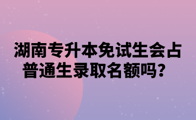 湖南專升本免試生會占普通生錄取名額嗎？.png