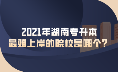 2021年湖南專升本最難上岸的院校是哪個？.png