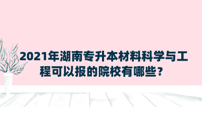 2021年湖南專升本材料科學(xué)與工程可以報(bào)的院校有哪些？.png