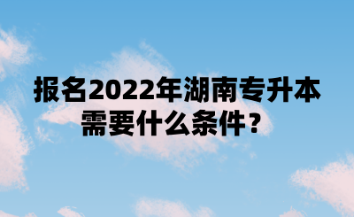 報名2022年湖南專升本需要什么條件？.png