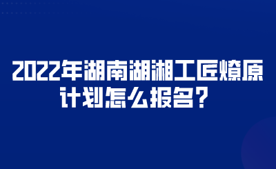 2022年湖南湖湘工匠燎原計(jì)劃怎么報(bào)名？.png