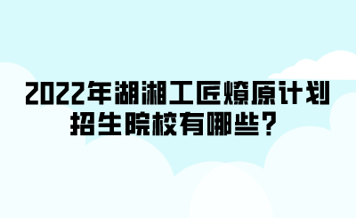 2022年湖湘工匠燎原計(jì)劃招生院校有哪些？.png