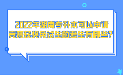 2022年湖南專升本可以申請競賽獲獎免試生的考生有哪些？.png