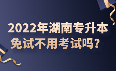 2022年湖南專升本免試不用考試嗎？.png