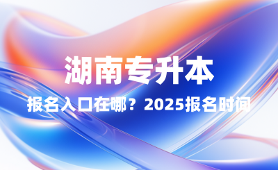 湖南專升本報(bào)名入口在哪？2025報(bào)名時(shí)間表