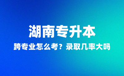 湖南專升本跨專業(yè)怎么考？錄取幾率大嗎？