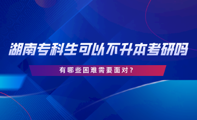 湖南專科生可以不專升本考研嗎？有哪些困難.png