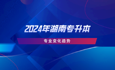 2024年湖南專升本專業(yè)變化趨勢(shì).png